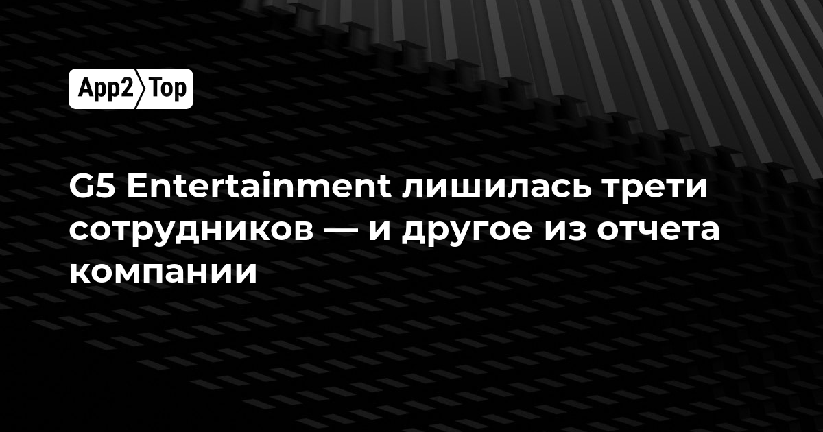G5 Entertainment сократила треть сотрудников — и другие итоги из отчёта компании